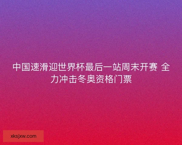 中国速滑迎世界杯最后一站周末开赛 全力冲击冬奥资格门票