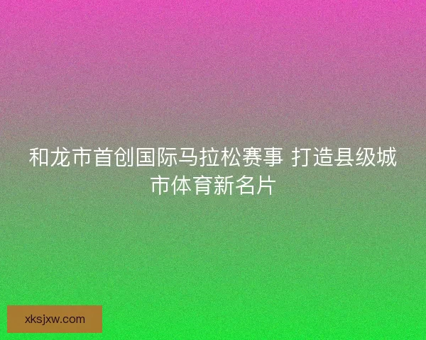 和龙市首创国际马拉松赛事 打造县级城市体育新名片