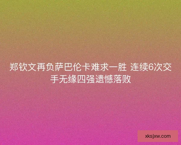郑钦文再负萨巴伦卡难求一胜 连续6次交手无缘四强遗憾落败