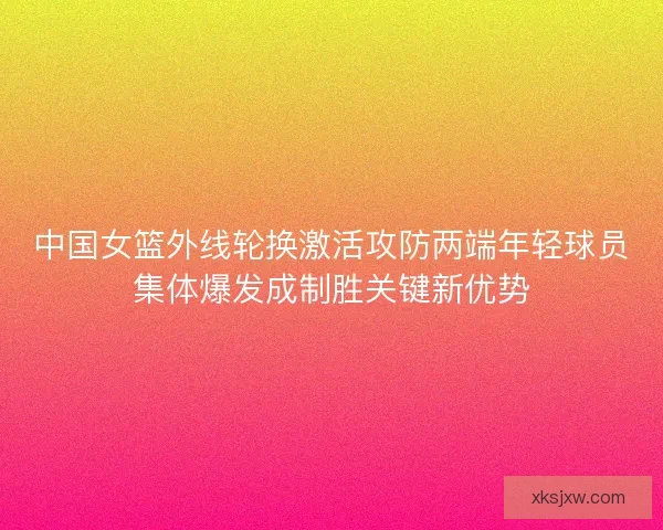 中国女篮外线轮换激活攻防两端年轻球员集体爆发成制胜关键新优势