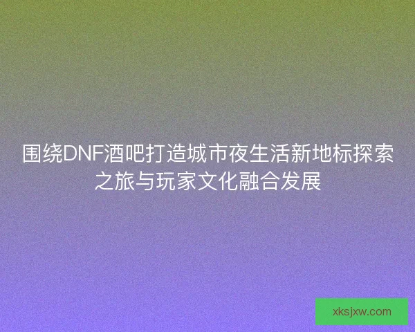 围绕DNF酒吧打造城市夜生活新地标探索之旅与玩家文化融合发展