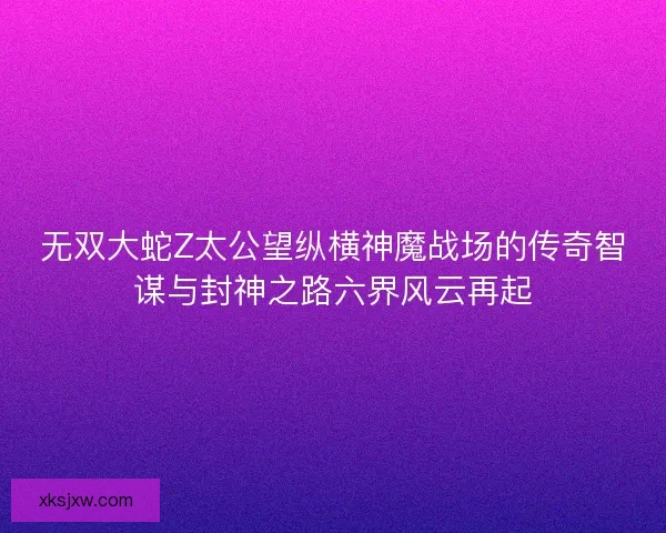 无双大蛇Z太公望纵横神魔战场的传奇智谋与封神之路六界风云再起