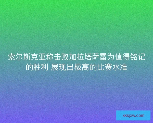 索尔斯克亚称击败加拉塔萨雷为值得铭记的胜利 展现出极高的比赛水准